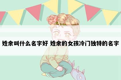 姓余叫什么名字好 姓余的女孩冷门独特的名字